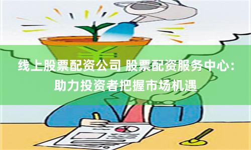 线上股票配资公司 股票配资服务中心：助力投资者把握市场机遇