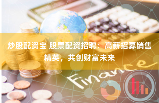 炒股配资宝 股票配资招聘：高薪招募销售精英，共创财富未来