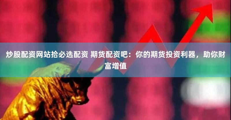炒股配资网站拾必选配资 期货配资吧：你的期货投资利器，助你财富增值