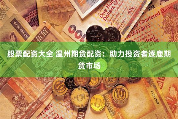 股票配资大全 温州期货配资：助力投资者逐鹿期货市场